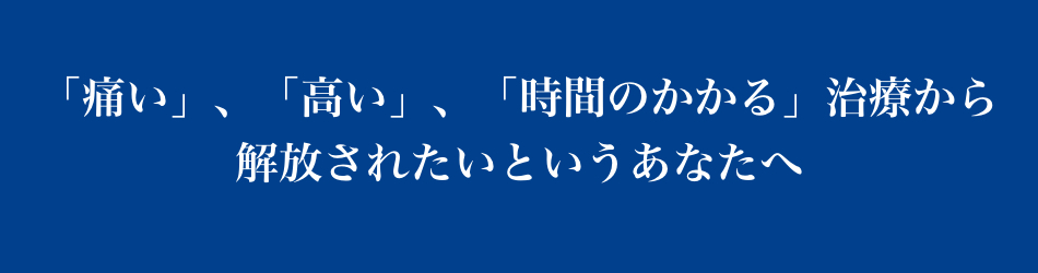 「痛い」、「高い」、「時間のかかる」治療から開放されたいというあなたへ