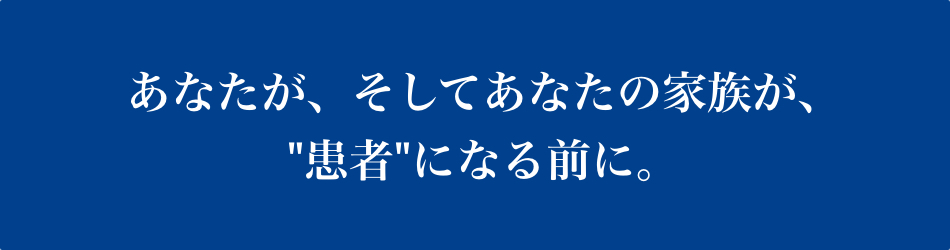 あなたが、そしてあなたの家族が、患者になる前に。