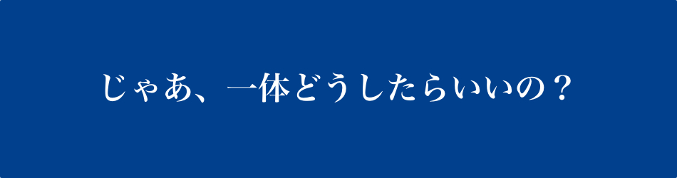 じゃあ一体どうしたらいいの？